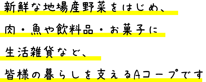 新鮮な地場産野菜をはじめ、肉・魚や飲料品・お菓子に生活雑貨など、皆様の暮らしを支えるAコープです